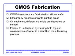CMOS VLSI Design
Fabrication and Layout Slide 23
CMOS Fabrication
 CMOS transistors are fabricated on silicon wafer
 Lithography process similar to printing press
 On each step, different materials are deposited or
etched
 Easiest to understand by viewing both top and
cross-section of wafer in a simplified manufacturing
process
 