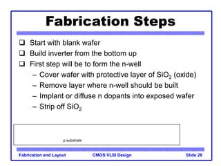 CMOS VLSI Design
Fabrication and Layout Slide 28
Fabrication Steps
 Start with blank wafer
 Build inverter from the bottom up
 First step will be to form the n-well
– Cover wafer with protective layer of SiO2 (oxide)
– Remove layer where n-well should be built
– Implant or diffuse n dopants into exposed wafer
– Strip off SiO2
p substrate
 