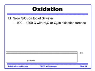 CMOS VLSI Design
Fabrication and Layout Slide 29
Oxidation
 Grow SiO2 on top of Si wafer
– 900 – 1200 C with H2O or O2 in oxidation furnace
p substrate
SiO2
 