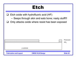 CMOS VLSI Design
Fabrication and Layout Slide 32
Etch
 Etch oxide with hydrofluoric acid (HF)
– Seeps through skin and eats bone; nasty stuff!!!
 Only attacks oxide where resist has been exposed
p substrate
SiO2
Photoresist
 