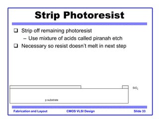 CMOS VLSI Design
Fabrication and Layout Slide 33
Strip Photoresist
 Strip off remaining photoresist
– Use mixture of acids called piranah etch
 Necessary so resist doesn’t melt in next step
p substrate
SiO2
 