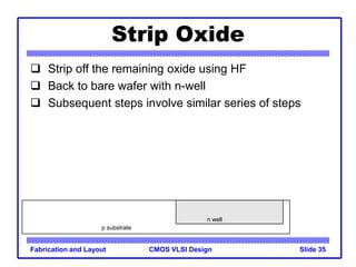 CMOS VLSI Design
Fabrication and Layout Slide 35
Strip Oxide
 Strip off the remaining oxide using HF
 Back to bare wafer with n-well
 Subsequent steps involve similar series of steps
p substrate
n well
 