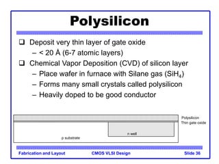 CMOS VLSI Design
Fabrication and Layout Slide 36
Polysilicon
 Deposit very thin layer of gate oxide
– < 20 Å (6-7 atomic layers)
 Chemical Vapor Deposition (CVD) of silicon layer
– Place wafer in furnace with Silane gas (SiH4)
– Forms many small crystals called polysilicon
– Heavily doped to be good conductor
Thin gate oxide
Polysilicon
p substrate
n well
 