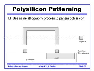 CMOS VLSI Design
Fabrication and Layout Slide 37
Polysilicon Patterning
 Use same lithography process to pattern polysilicon
Polysilicon
p substrate
Thin gate oxide
Polysilicon
n well
 