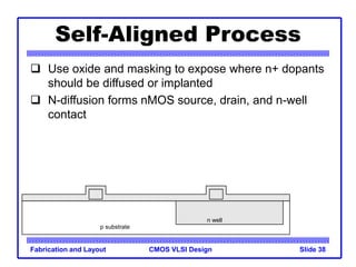 CMOS VLSI Design
Fabrication and Layout Slide 38
Self-Aligned Process
 Use oxide and masking to expose where n+ dopants
should be diffused or implanted
 N-diffusion forms nMOS source, drain, and n-well
contact
p substrate
n well
 