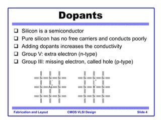 CMOS VLSI Design
Fabrication and Layout Slide 4
Dopants
 Silicon is a semiconductor
 Pure silicon has no free carriers and conducts poorly
 Adding dopants increases the conductivity
 Group V: extra electron (n-type)
 Group III: missing electron, called hole (p-type)
As Si
Si
Si Si
Si
Si Si
Si
B Si
Si
Si Si
Si
Si Si
Si
-
+
+
-
 