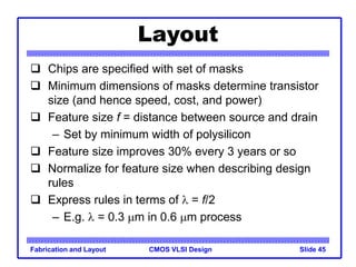 CMOS VLSI Design
Fabrication and Layout Slide 45
Layout
 Chips are specified with set of masks
 Minimum dimensions of masks determine transistor
size (and hence speed, cost, and power)
 Feature size f = distance between source and drain
– Set by minimum width of polysilicon
 Feature size improves 30% every 3 years or so
 Normalize for feature size when describing design
rules
 Express rules in terms of l = f/2
– E.g. l = 0.3 mm in 0.6 mm process
 