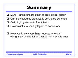 CMOS VLSI Design
Fabrication and Layout Slide 48
Summary
 MOS Transistors are stack of gate, oxide, silicon
 Can be viewed as electrically controlled switches
 Build logic gates out of switches
 Draw masks to specify layout of transistors
 Now you know everything necessary to start
designing schematics and layout for a simple chip!
 