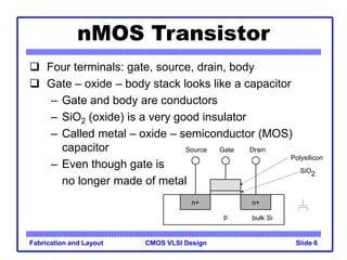 CMOS VLSI Design
Fabrication and Layout Slide 6
nMOS Transistor
 Four terminals: gate, source, drain, body
 Gate – oxide – body stack looks like a capacitor
– Gate and body are conductors
– SiO2 (oxide) is a very good insulator
– Called metal – oxide – semiconductor (MOS)
capacitor
– Even though gate is
no longer made of metal
n+
p
Gate
Source Drain
bulk Si
SiO2
Polysilicon
n+
 