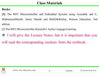 11
Class Materials
Books:
[1] The 8051 Microcontroller and Embedded Systems using Assembly and C,
MuhammasMazidi, Janice Mazidi and RolinMcKinlay, Pearson Education, 2nd
edition.
[2]The 8051 Microcontroller,KennethJ. Ayala, Cengage Learning.
 I will give the Lecture Notes, but it is important that you
will read the corresponding sections from the textbook.
1/24/2023
ADYPU, Pune, Maharashtra, India Dr. Susanta kumar Rout
 