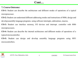 5
7. Course Outcome:
CO-1: Student can describe the architecture and different modes of operations of a typical
microprocessor.
CO-2: Student can understand different addressing modes and instructions of 8086, design and
develop assembly language programs. using software interrupts, subroutines, macros.
CO-3: Student can interface memory, I/O devises and interrupt. controller with 8086
microprocessors.
CO-4: Student can describe the internal architecture and different modes of operations of a
typical microcontroller.
CO-5: Student can design and develop assembly language programs using 8051
microcontrollers.
1/24/2023
ADYPU, Pune, Maharashtra, India Dr. Susanta kumar Rout
Cont…
 