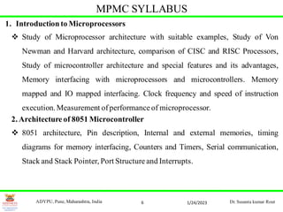 6
MPMC SYLLABUS
1. Introduction to Microprocessors
 Study of Microprocessor architecture with suitable examples, Study of Von
Newman and Harvard architecture, comparison of CISC and RISC Processors,
Study of microcontroller architecture and special features and its advantages,
Memory interfacing with microprocessors and microcontrollers. Memory
mapped and IO mapped interfacing. Clock frequency and speed of instruction
execution. Measurement ofperformance of microprocessor.
2. Architecture of 8051 Microcontroller
 8051 architecture, Pin description, Internal and external memories, timing
diagrams for memory interfacing, Counters and Timers, Serial communication,
Stack and Stack Pointer, Port Structure and Interrupts.
1/24/2023
ADYPU, Pune, Maharashtra, India Dr. Susanta kumar Rout
 