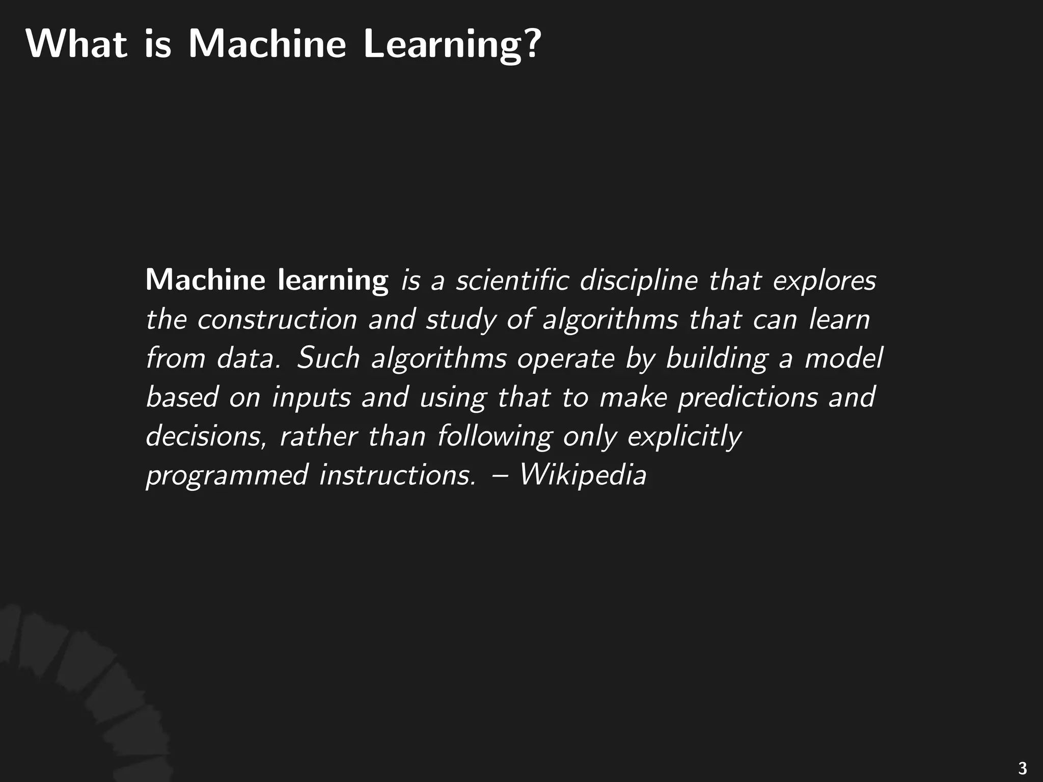 What is Machine
Learning?
Machine learning is a scientiﬁc discipline that
explores the construction and study of algorithms
that can learn from data. Such algorithms operate
by building a model based on inputs and using
that to make predictions and decisions, rather than
following only explicitly programmed instructions.
-- Wikipedia
4
 