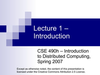 Lecture 1 – Introduction CSE 490h – Introduction to Distributed Computing, Spring 2007 Except as otherwise noted, the content of this presentation is licensed under the Creative Commons Attribution 2.5 License. 