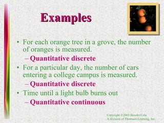 Examples For each orange tree in a grove, the number of oranges is measured.  Quantitative discrete For a particular day, the number of cars entering a college campus is measured. Quantitative discrete Time until a light bulb burns out Quantitative continuous 
