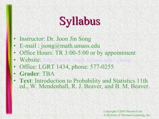 Syllabus Instructor: Dr. Joon Jin Song E-mail : jsong@math.umass.edu  Office Hours: TR 3:00-5:00 or by appointment Website:  http://www.math.umass.edu/~jsong Office: LGRT 1434, phone: 577-0255  Grader : TBA Text : Introduction to Probability and Statistics 11th ed., W. Mendenhall, R. J. Beaver, and B. M. Beaver.  