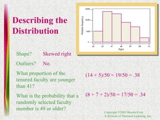 Shape? Outliers? What proportion of the tenured faculty are younger than 41? What is the probability that a randomly selected faculty member is 49 or older?  Skewed right No. (14 + 5)/50 = 19/50 = .38 (8 + 7 + 2)/50 = 17/50 = .34 Describing the Distribution 