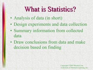 What is Statistics? Analysis of data (in short) Design experiments and data collection Summary information from collected data Draw conclusions from data and make decision based on finding 