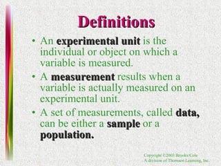 Definitions An  experimental unit   is the individual or object on which a variable is measured.  A  measurement   results when a variable is actually measured on an experimental unit. A set of measurements, called  data,   can be either a  sample   or a  population. 