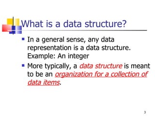What is a data structure? In a general sense, any data representation is a data structure. Example: An integer More typically, a  data structure  is meant to be an  organization for a collection of data items . 