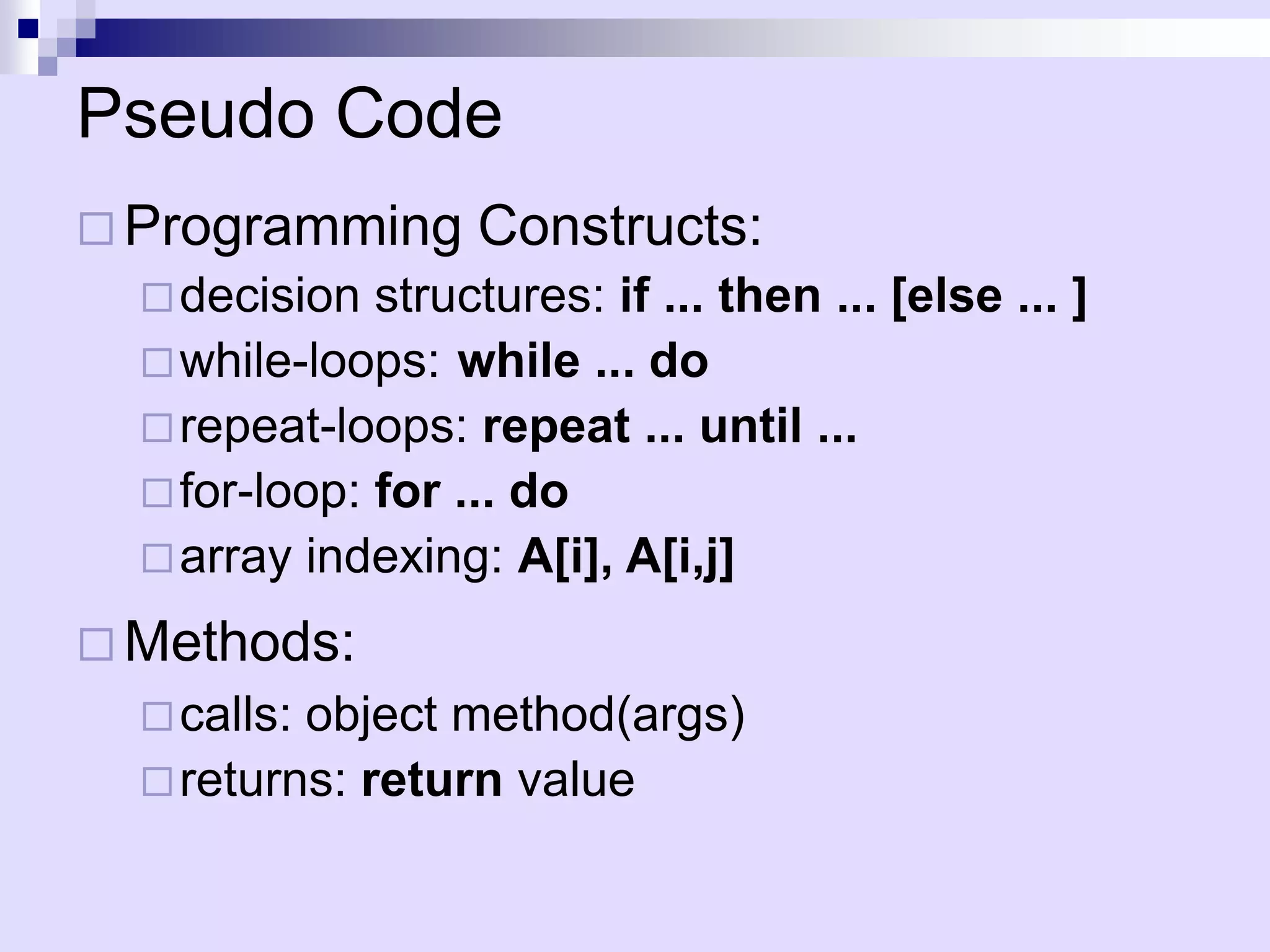 Pseudo Code
 Programming       Constructs:
   decision  structures: if ... then ... [else ... ]
   while-loops: while ... do
   repeat-loops: repeat ... until ...
   for-loop: for ... do
   array indexing: A[i], A[i,j]

 Methods:
   calls:object method(args)
   returns: return value
 