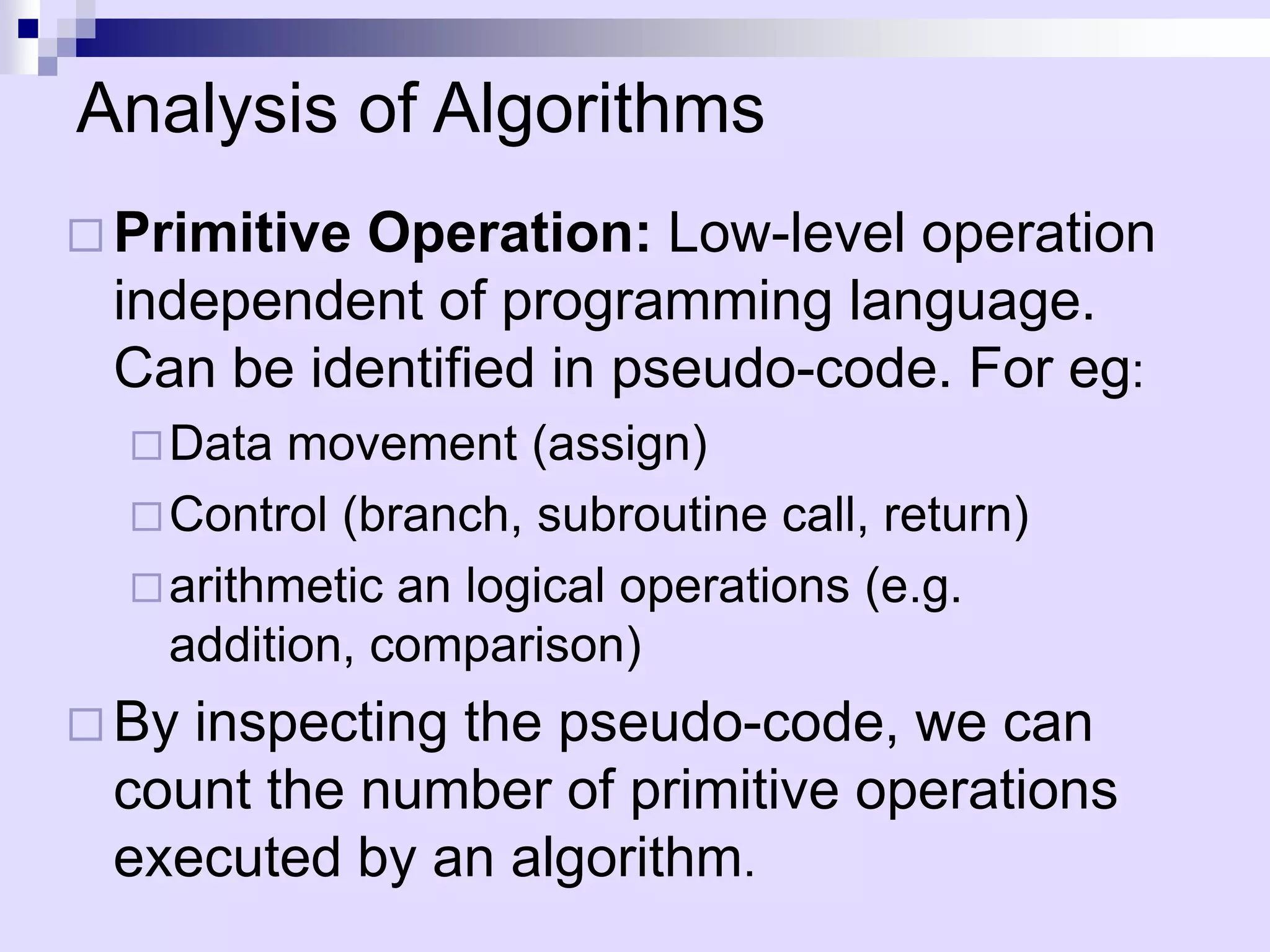Analysis of Algorithms
 Primitive
          Operation: Low-level operation
 independent of programming language.
 Can be identified in pseudo-code. For eg:
   Data  movement (assign)
   Control (branch, subroutine call, return)
   arithmetic an logical operations (e.g.
    addition, comparison)
 Byinspecting the pseudo-code, we can
 count the number of primitive operations
 executed by an algorithm.
 