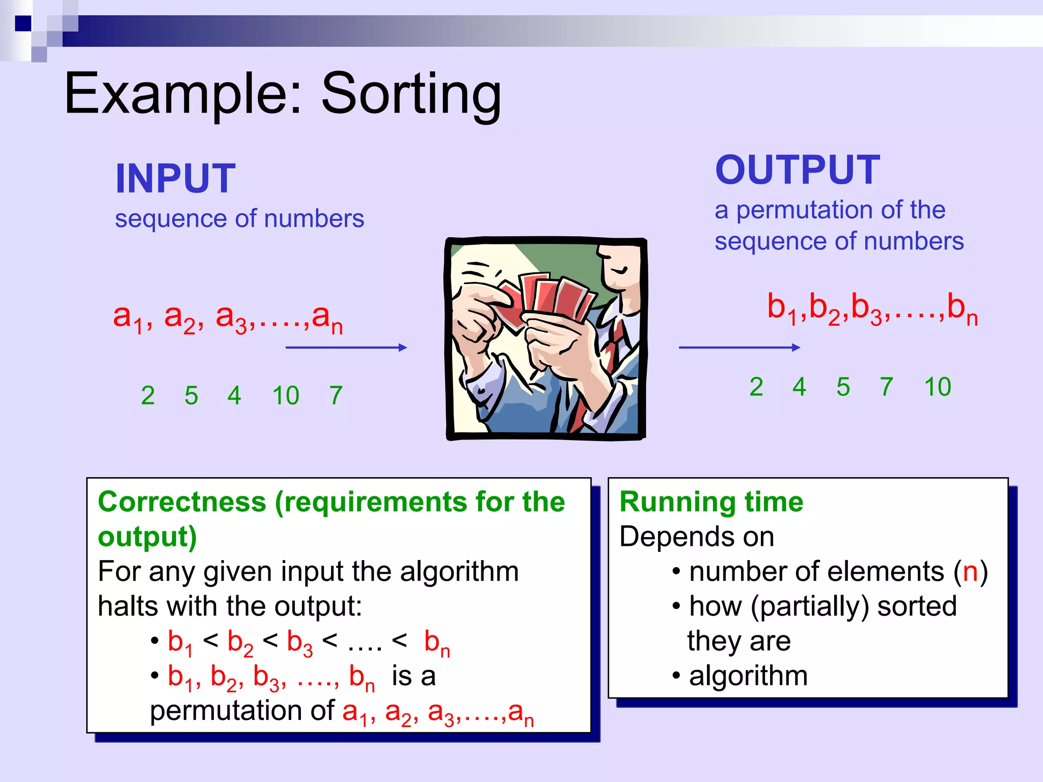 Example: Sorting
  INPUT                                      OUTPUT
  sequence of numbers                        a permutation of the
                                             sequence of numbers

  a1, a2, a3,….,an                                  b1,b2,b3,….,bn
                               Sort
    2   5   4   10   7                          2    4   5   7   10



 Correctness (requirements for the     Running time
 output)                               Depends on
 For any given input the algorithm        • number of elements (n)
 halts with the output:                   • how (partially) sorted
     • b1 < b2 < b3 < …. < bn               they are
     • b1, b2, b3, …., bn is a            • algorithm
     permutation of a1, a2, a3,….,an
 