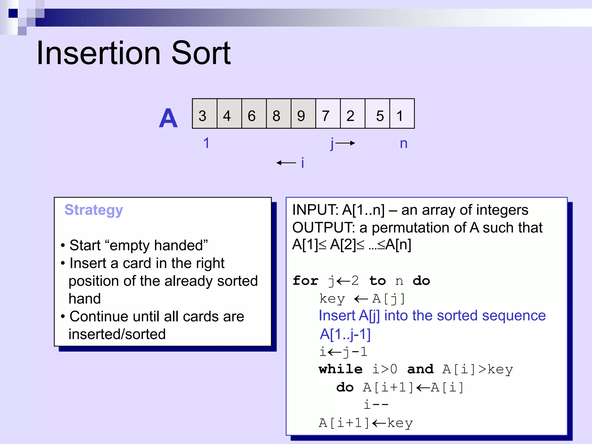 Insertion Sort
                A      3   4   6    8   9    7       2   5 1
                       1                         j         n
                                         i


  Strategy                              INPUT: A[1..n] – an array of integers
                                        OUTPUT: a permutation of A such that
 • Start “empty handed”                 A[1] A[2] … A[n]
 • Insert a card in the right
   position of the already sorted       for j 2 to n do
   hand                                    key       A[j]
 • Continue until all cards are            Insert A[j] into the sorted sequence
   inserted/sorted                         A[1..j-1]
                                           i j-1
                                           while i>0 and A[i]>key
                                              do A[i+1] A[i]
                                                   i--
                                           A[i+1] key
 