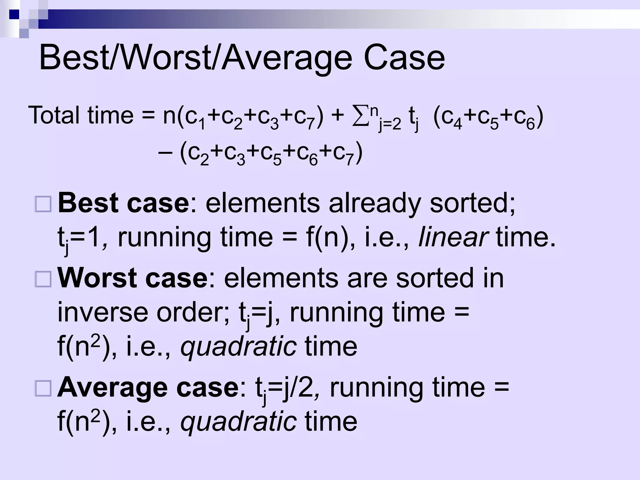 Best/Worst/Average Case
Total time = n(c1+c2+c3+c7) + nj=2 tj (c4+c5+c6)
            – (c2+c3+c5+c6+c7)

 Best   case: elements already sorted;
  tj=1, running time = f(n), i.e., linear time.
 Worst case: elements are sorted in
  inverse order; tj=j, running time =
  f(n2), i.e., quadratic time
 Average case: tj=j/2, running time =
  f(n2), i.e., quadratic time
 