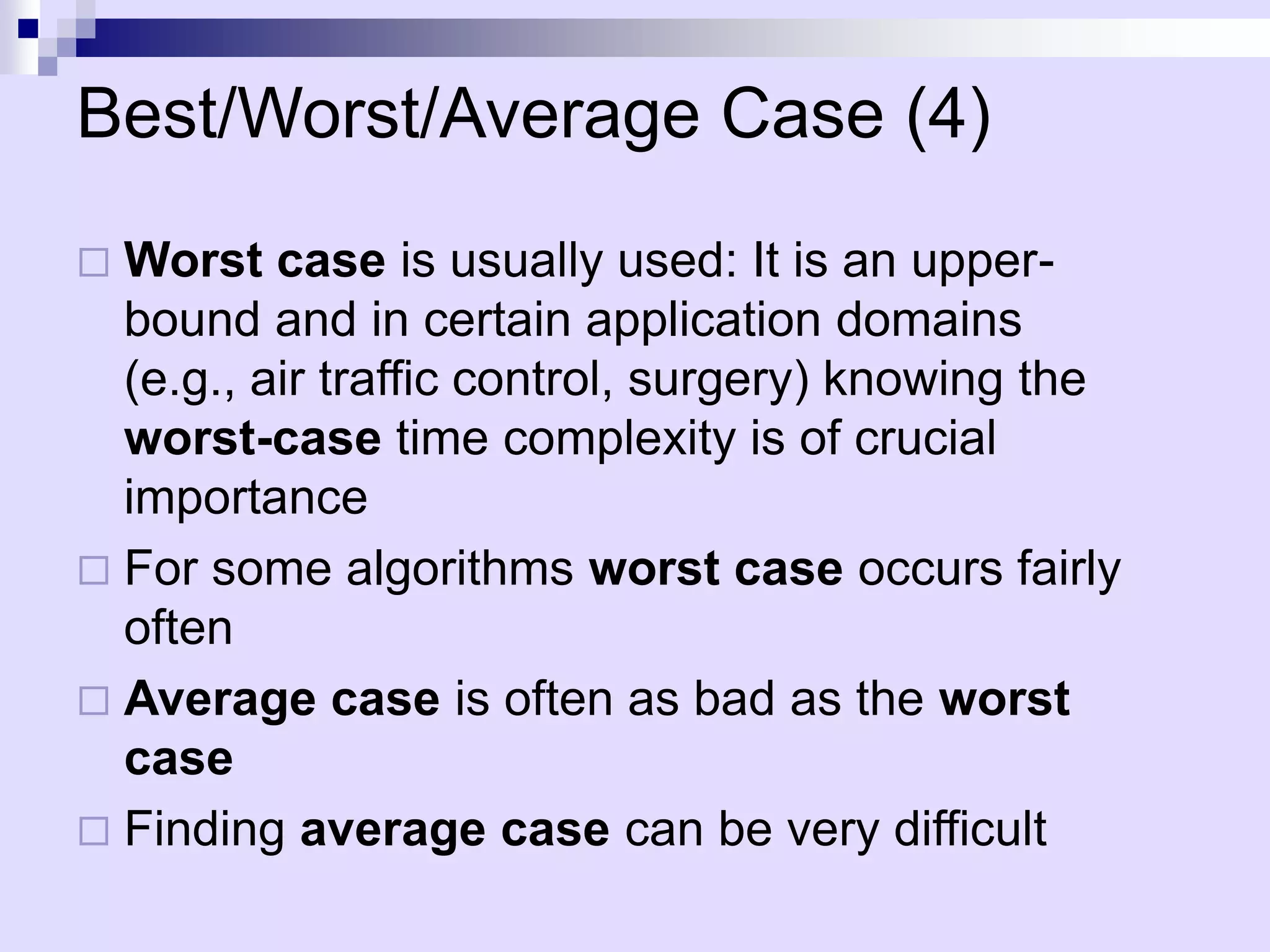 Best/Worst/Average Case (4)
 Worst case is usually used: It is an upper-
  bound and in certain application domains
  (e.g., air traffic control, surgery) knowing the
  worst-case time complexity is of crucial
  importance
 For some algorithms worst case occurs fairly
  often
 Average case is often as bad as the worst
  case
 Finding average case can be very difficult
 