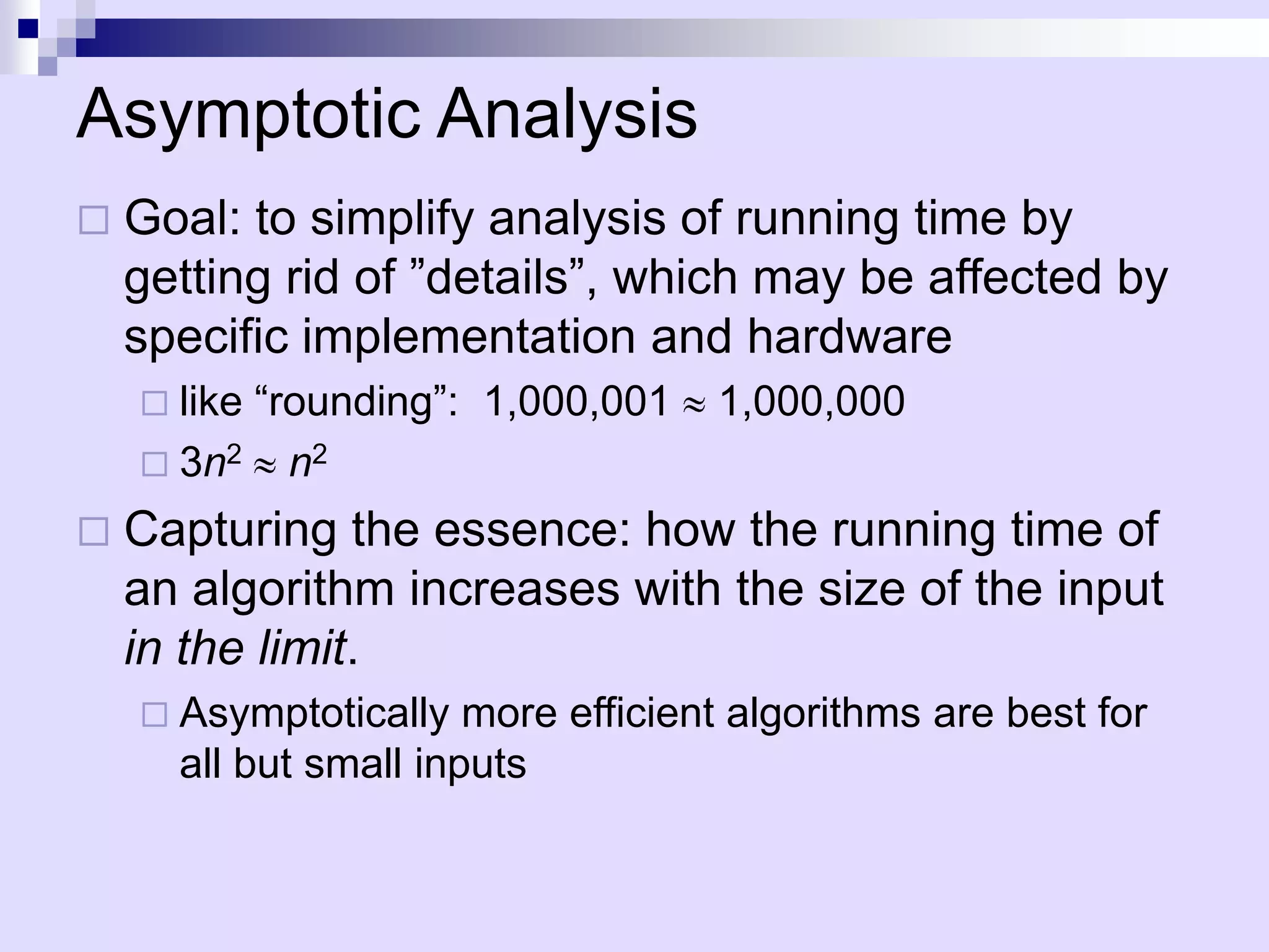 Asymptotic Analysis
   Goal: to simplify analysis of running time by
    getting rid of ”details”, which may be affected by
    specific implementation and hardware
         “rounding”: 1,000,001
     like                          1,000,000
     3n2 n2

   Capturing the essence: how the running time of
    an algorithm increases with the size of the input
    in the limit.
     Asymptotically   more efficient algorithms are best for
      all but small inputs
 