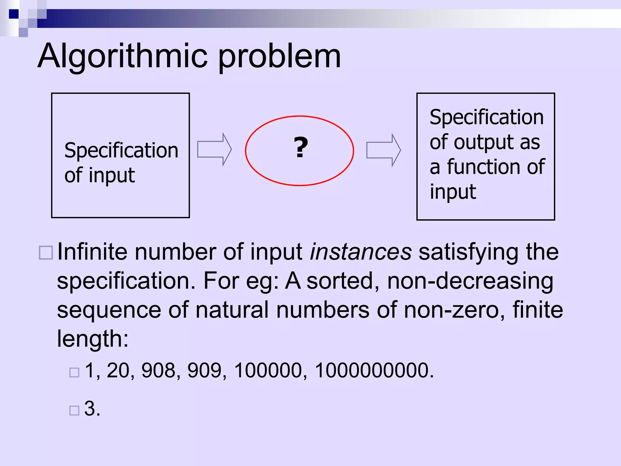 Algorithmic problem
                                          Specification
  Specification             ?             of output as
  of input                                a function of
                                          input

 Infinitenumber of input instances satisfying the
  specification. For eg: A sorted, non-decreasing
  sequence of natural numbers of non-zero, finite
  length:
    1,   20, 908, 909, 100000, 1000000000.
    3.
 