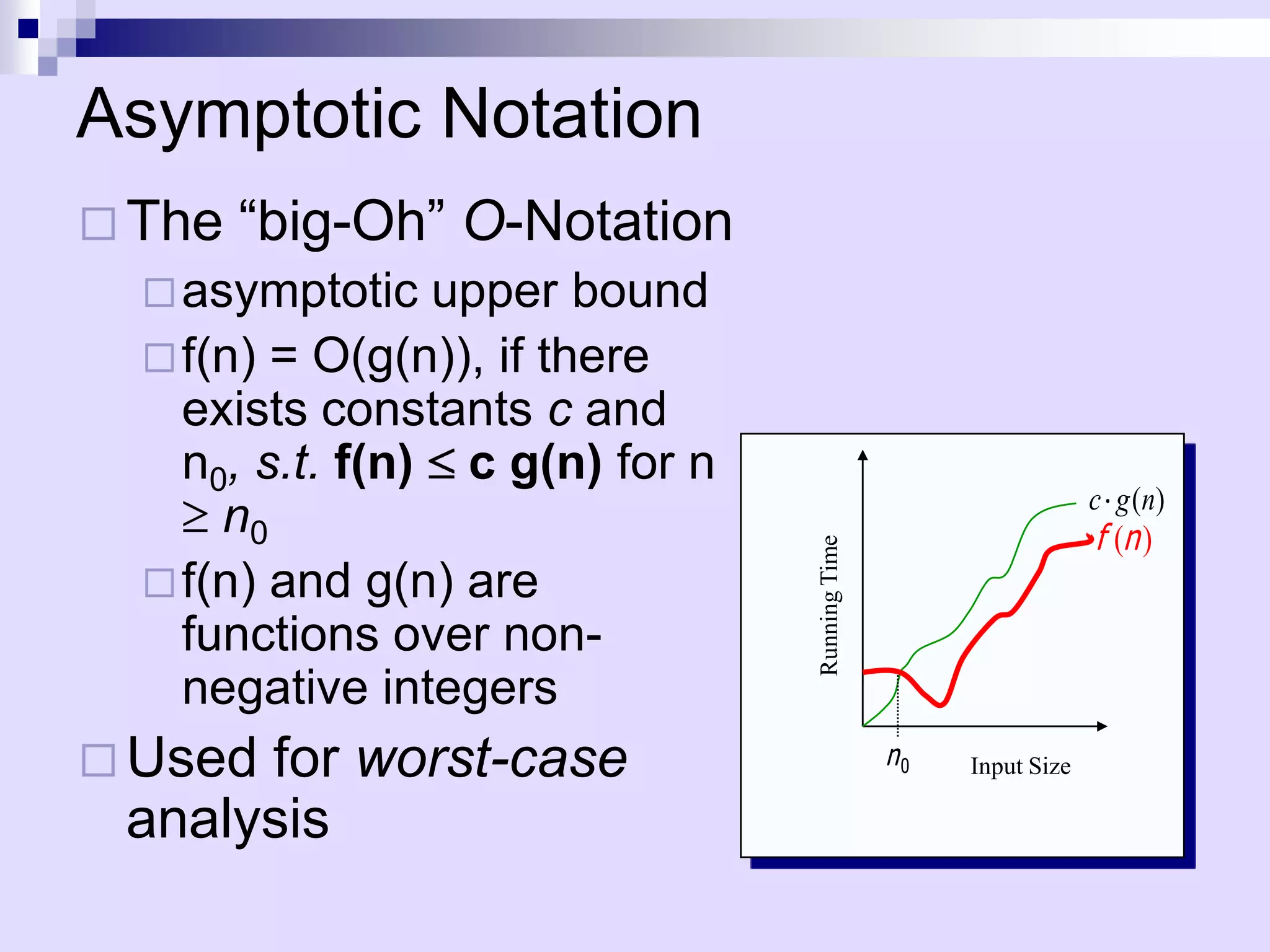 Asymptotic Notation
 The   “big-Oh” O-Notation
   asymptotic   upper bound
   f(n) = O(g(n)), if there
    exists constants c and
    n0, s.t. f(n) c g(n) for n
                                                                  c g ( n)
      n0                                                          f (n )




                                 Running Time
   f(n) and g(n) are
    functions over non-
    negative integers
 Usedfor worst-case                            n0   Input Size

 analysis
 