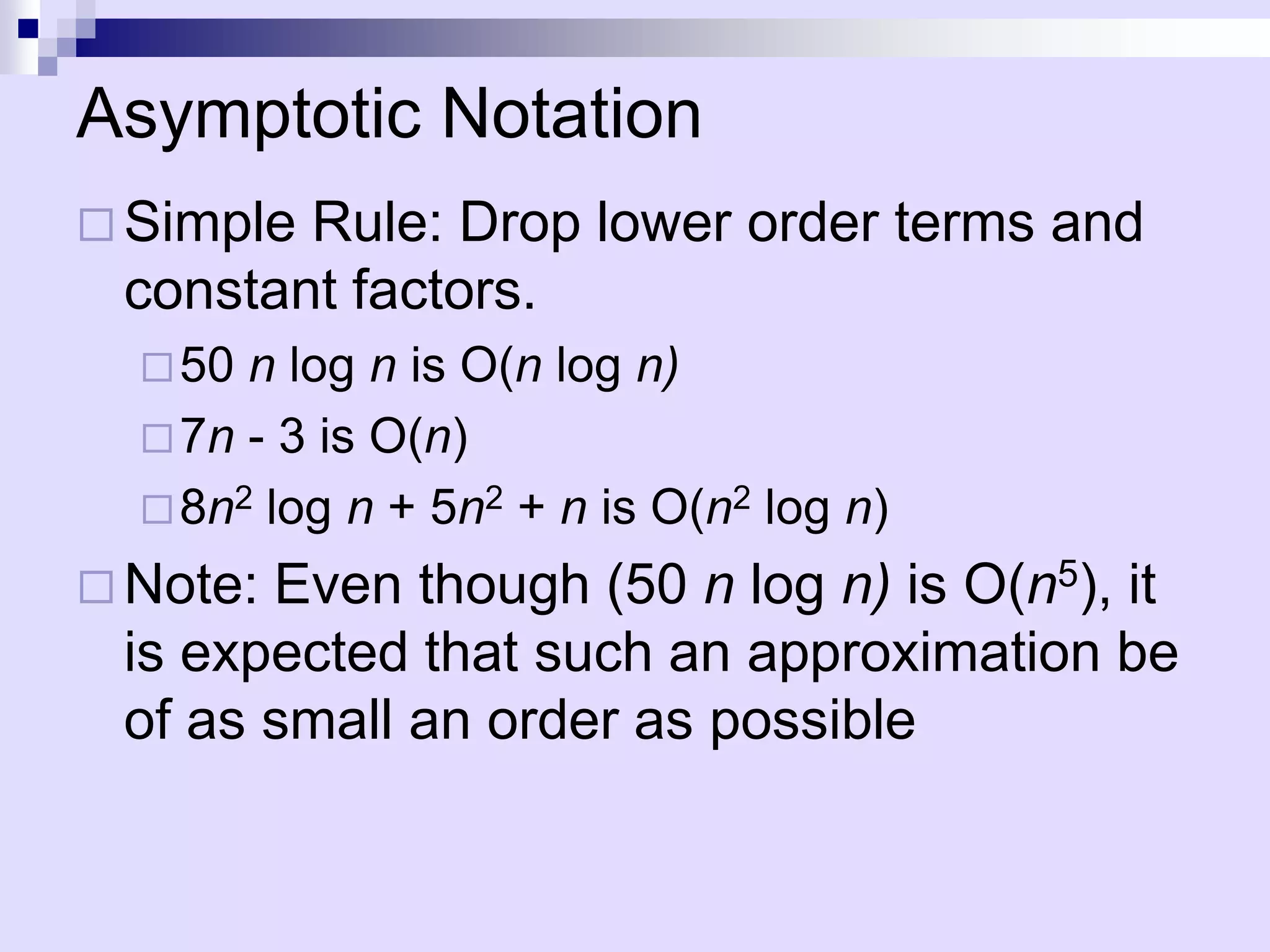 Asymptotic Notation
 SimpleRule: Drop lower order terms and
 constant factors.
   50 n log n is O(n log n)
   7n - 3 is O(n)
   8n2 log n + 5n2 + n is O(n2 log n)

 Note:Even though (50 n log n) is O(n5), it
 is expected that such an approximation be
 of as small an order as possible
 