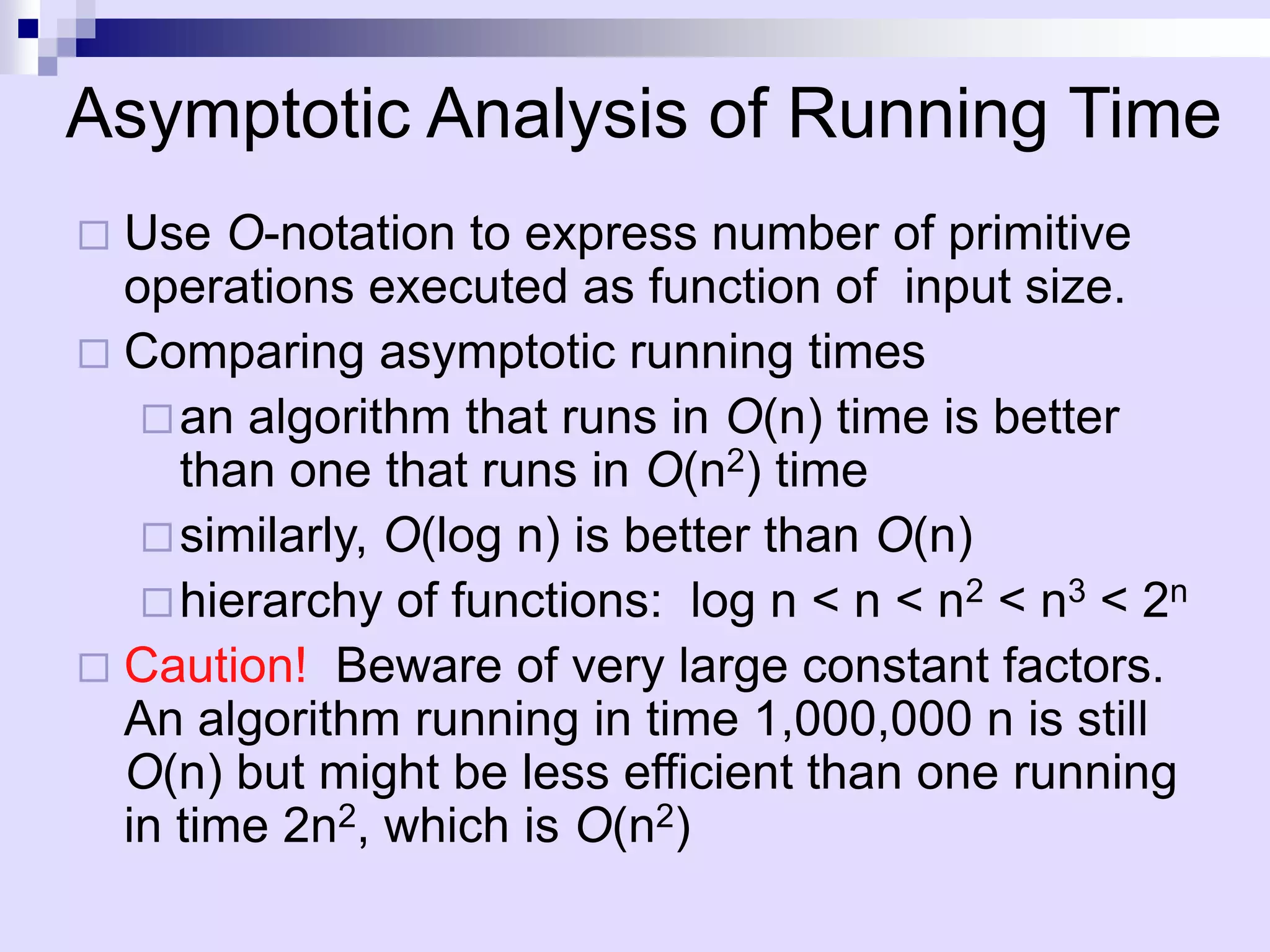 Asymptotic Analysis of Running Time
 Use O-notation to express number of primitive
  operations executed as function of input size.
 Comparing asymptotic running times
    an algorithm that runs in O(n) time is better
     than one that runs in O(n2) time
    similarly, O(log n) is better than O(n)
    hierarchy of functions: log n < n < n2 < n3 < 2n
 Caution! Beware of very large constant factors.
  An algorithm running in time 1,000,000 n is still
  O(n) but might be less efficient than one running
  in time 2n2, which is O(n2)
 