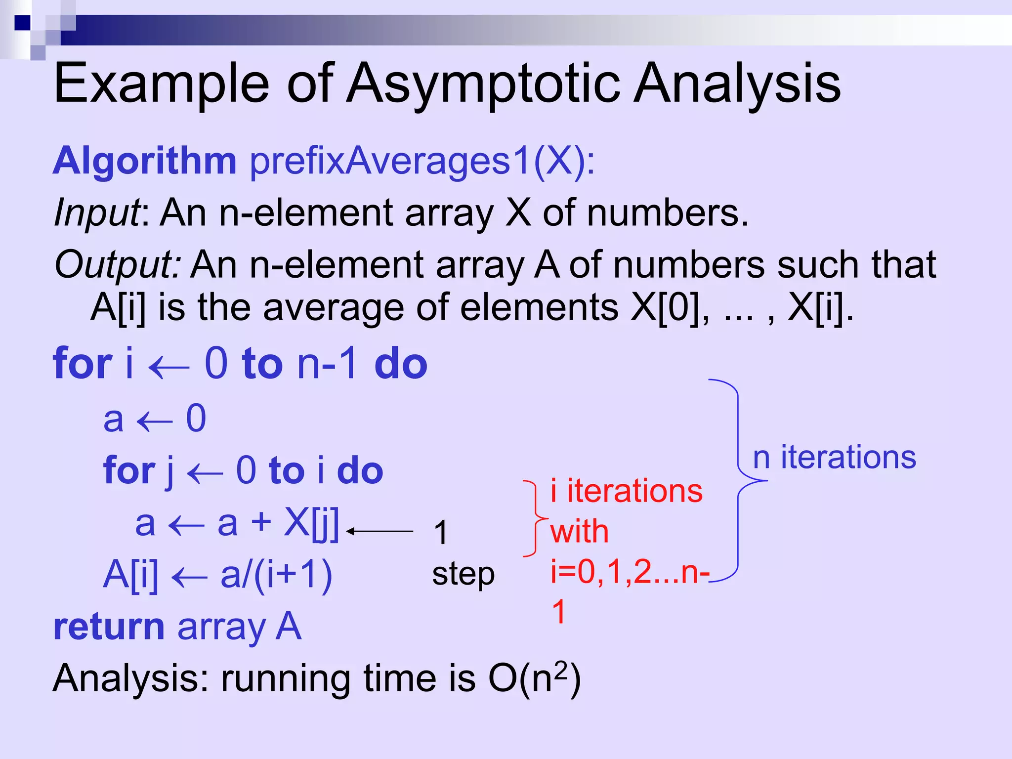 Example of Asymptotic Analysis
Algorithm prefixAverages1(X):
Input: An n-element array X of numbers.
Output: An n-element array A of numbers such that
  A[i] is the average of elements X[0], ... , X[i].
for i    0 to n-1 do
   a     0
   for j    0 to i do                       n iterations
                             i iterations
     a     a + X[j]   1      with
   A[i]    a/(i+1)    step   i=0,1,2...n-
return array A               1

Analysis: running time is O(n2)
 