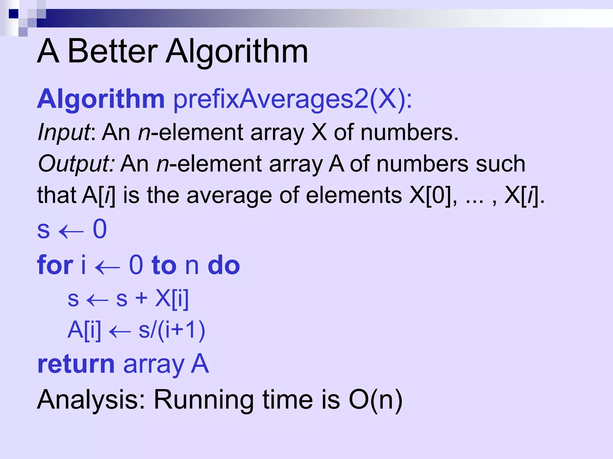 A Better Algorithm
Algorithm prefixAverages2(X):
Input: An n-element array X of numbers.
Output: An n-element array A of numbers such
that A[i] is the average of elements X[0], ... , X[i].
s     0
for i   0 to n do
   s    s + X[i]
   A[i]   s/(i+1)
return array A
Analysis: Running time is O(n)
 