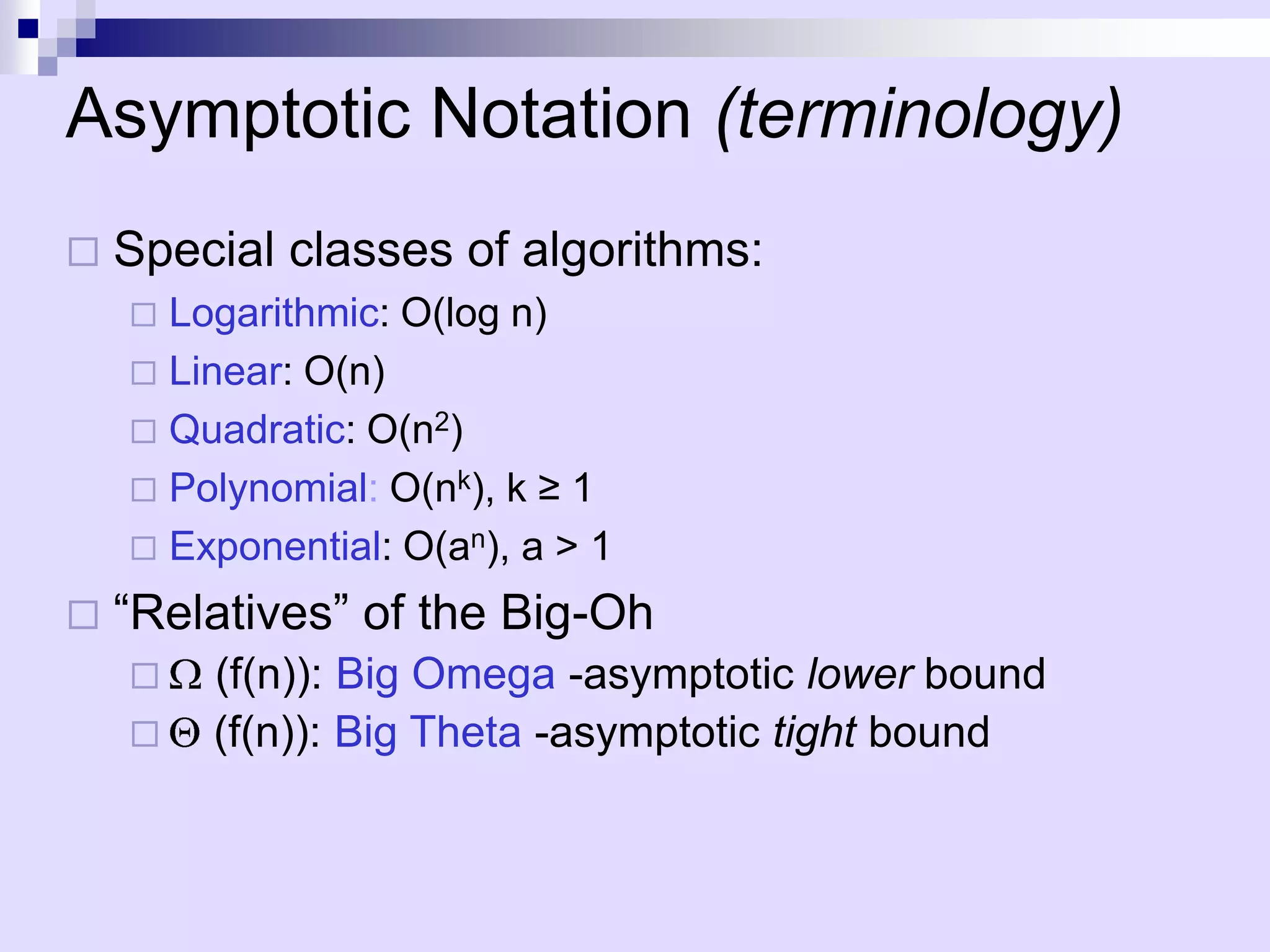 Asymptotic Notation (terminology)
   Special classes of algorithms:
     Logarithmic: O(log n)
     Linear: O(n)
     Quadratic: O(n2)
     Polynomial: O(nk), k ≥ 1
     Exponential: O(an), a > 1

   “Relatives” of the Big-Oh
       (f(n)): Big Omega -asymptotic lower bound
       (f(n)): Big Theta -asymptotic tight bound
 