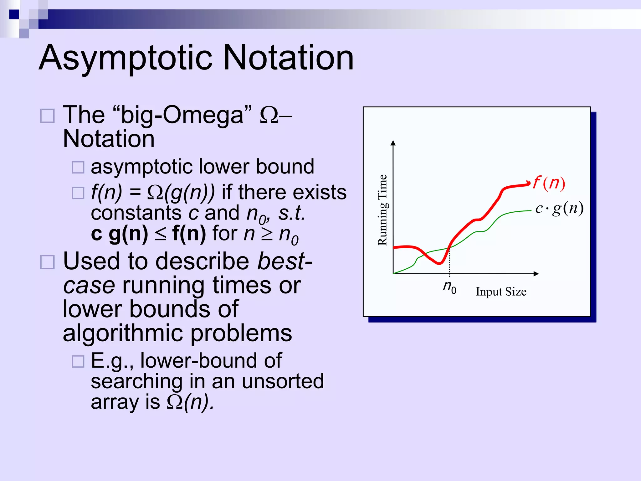 Asymptotic Notation
   The “big-Omega”
    Notation
     asymptotic lower bound
                                                                       f (n )




                                      Running Time
     f(n) = (g(n)) if there exists
      constants c and n0, s.t.                                          c g ( n)
      c g(n) f(n) for n n0
   Used to describe best-
    case running times or                            n0   Input Size
    lower bounds of
    algorithmic problems
     E.g.,lower-bound of
      searching in an unsorted
      array is (n).
 