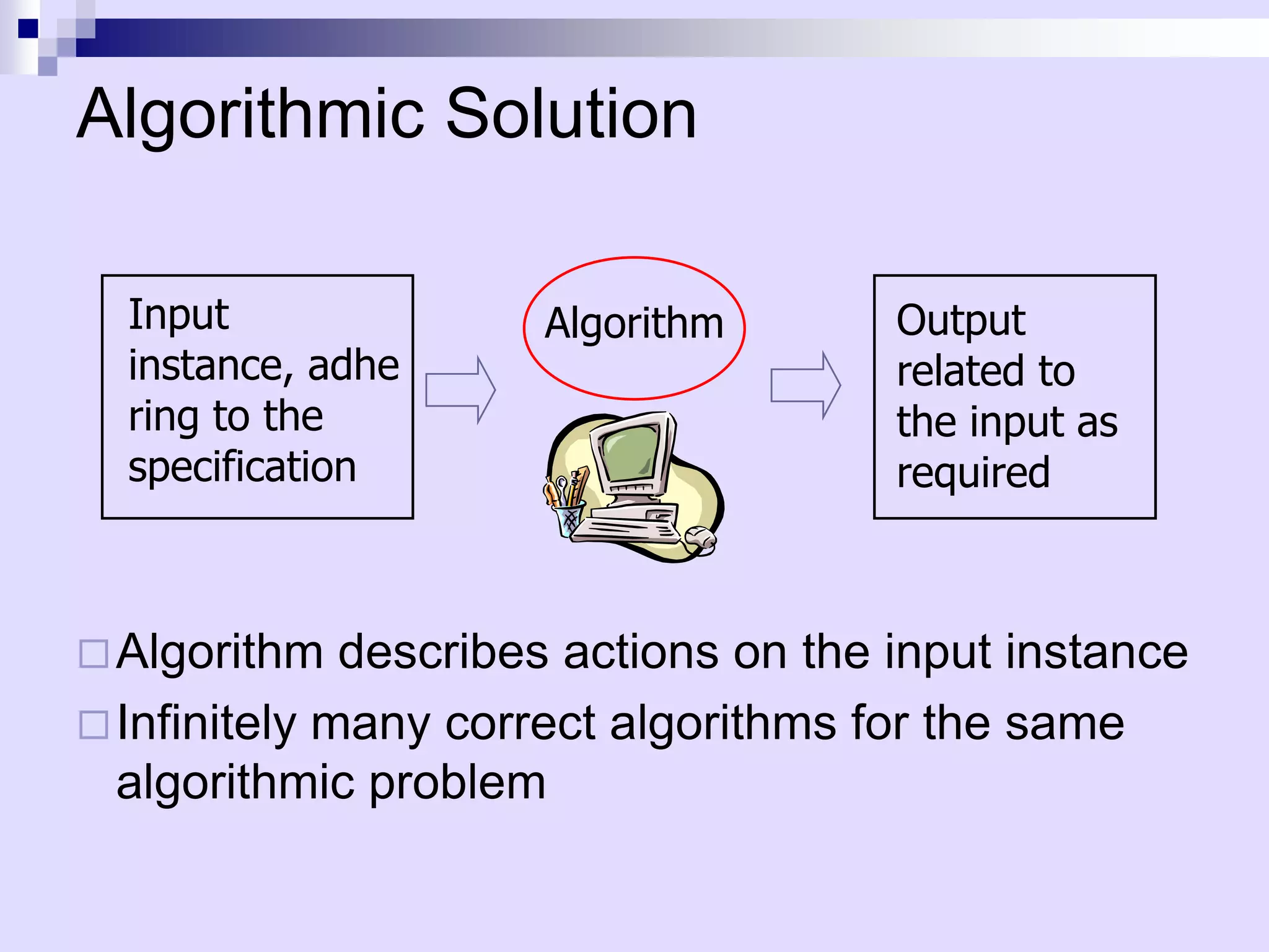 Algorithmic Solution

  Input               Algorithm        Output
  instance, adhe                       related to
  ring to the                          the input as
  specification                        required



 Algorithm   describes actions on the input instance
 Infinitely many correct algorithms for the same
  algorithmic problem
 