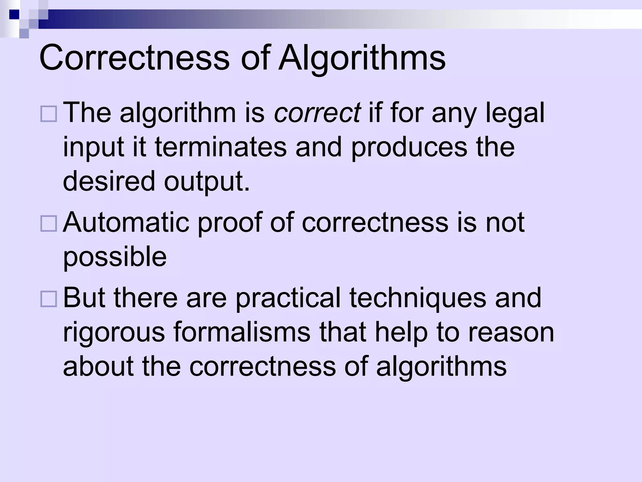 Correctness of Algorithms
 The  algorithm is correct if for any legal
  input it terminates and produces the
  desired output.
 Automatic proof of correctness is not
  possible
 But there are practical techniques and
  rigorous formalisms that help to reason
  about the correctness of algorithms
 