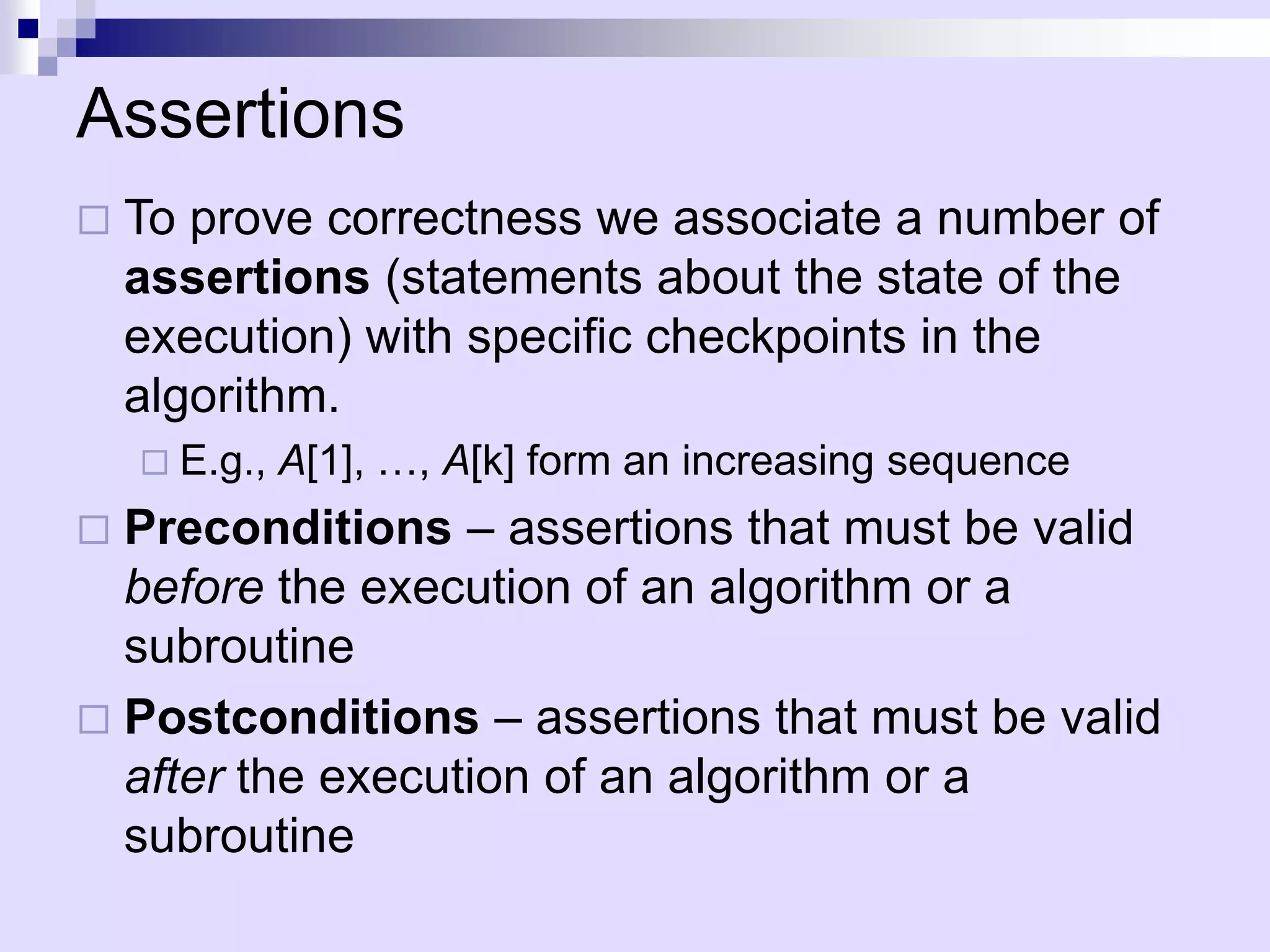 Assertions
   To prove correctness we associate a number of
    assertions (statements about the state of the
    execution) with specific checkpoints in the
    algorithm.
     E.g.,   A[1], …, A[k] form an increasing sequence
 Preconditions – assertions that must be valid
  before the execution of an algorithm or a
  subroutine
 Postconditions – assertions that must be valid
  after the execution of an algorithm or a
  subroutine
 
