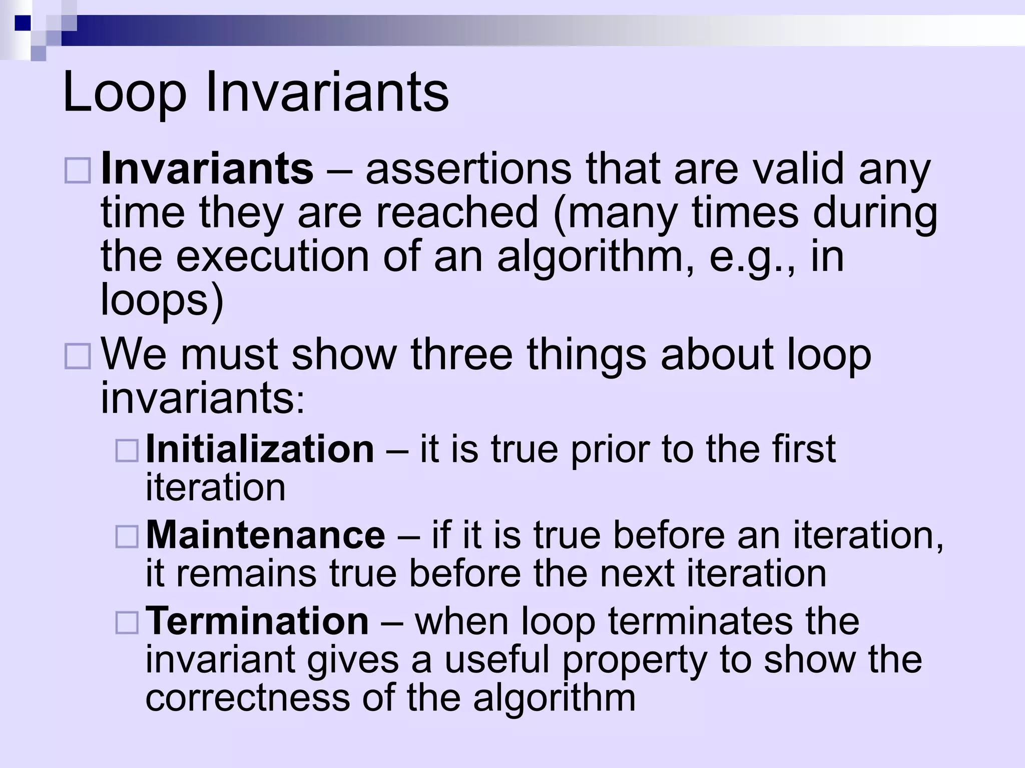 Loop Invariants
 Invariants  – assertions that are valid any
  time they are reached (many times during
  the execution of an algorithm, e.g., in
  loops)
 We must show three things about loop
  invariants:
   Initialization   – it is true prior to the first
    iteration
   Maintenance – if it is true before an iteration,
    it remains true before the next iteration
   Termination – when loop terminates the
    invariant gives a useful property to show the
    correctness of the algorithm
 