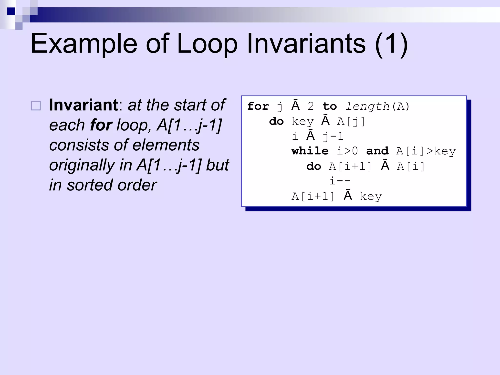 Example of Loop Invariants (1)

   Invariant: at the start of   for j Ã 2 to length(A)
    each for loop, A[1…j-1]         do key Ã A[j]
                                       i Ã j-1
    consists of elements               while i>0 and A[i]>key
    originally in A[1…j-1] but           do A[i+1] Ã A[i]
    in sorted order                         i--
                                       A[i+1] Ã key
 