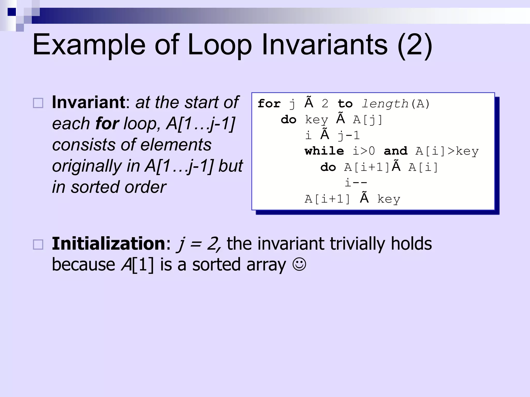 Example of Loop Invariants (2)
   Invariant: at the start of   for j Ã 2 to length(A)
    each for loop, A[1…j-1]         do key Ã A[j]
                                       i Ã j-1
    consists of elements               while i>0 and A[i]>key
    originally in A[1…j-1] but           do A[i+1]Ã A[i]
    in sorted order                         i--
                                       A[i+1] Ã key


   Initialization: j = 2, the invariant trivially holds
    because A[1] is a sorted array 
 