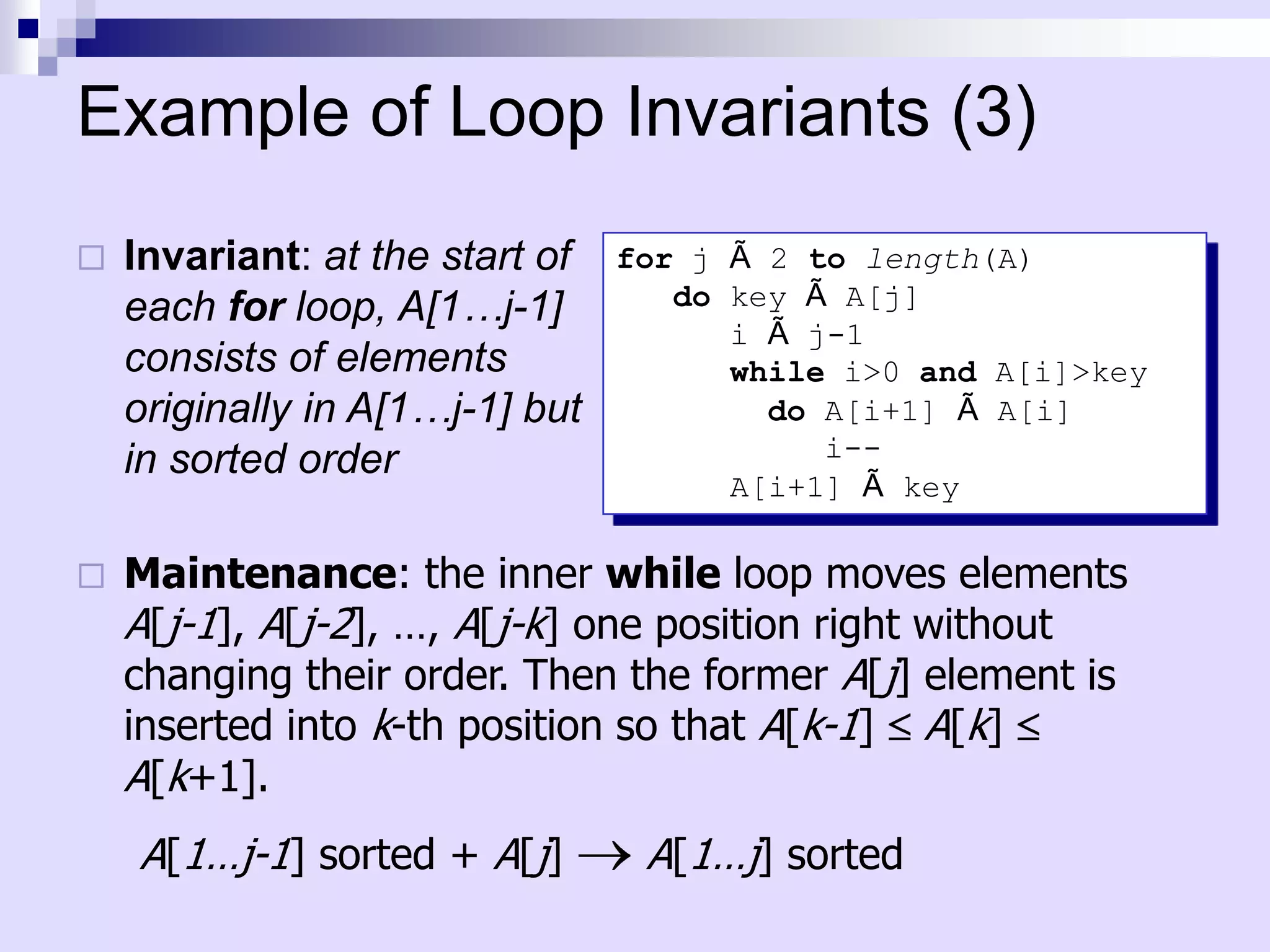 Example of Loop Invariants (3)
   Invariant: at the start of   for j Ã 2 to length(A)
    each for loop, A[1…j-1]         do key Ã A[j]
                                       i Ã j-1
    consists of elements               while i>0 and A[i]>key
    originally in A[1…j-1] but           do A[i+1] Ã A[i]
    in sorted order                         i--
                                       A[i+1] Ã key

   Maintenance: the inner while loop moves elements
    A[j-1], A[j-2], …, A[j-k] one position right without
    changing their order. Then the former A[j] element is
    inserted into k-th position so that A[k-1] A[k]
    A[k+1].
    A[1…j-1] sorted + A[j]        A[1…j] sorted
 