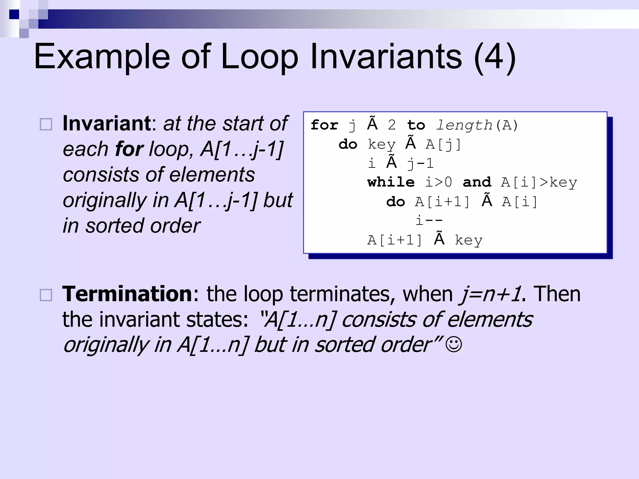 Example of Loop Invariants (4)
   Invariant: at the start of   for j Ã 2 to length(A)
    each for loop, A[1…j-1]         do key Ã A[j]
                                       i Ã j-1
    consists of elements               while i>0 and A[i]>key
    originally in A[1…j-1] but           do A[i+1] Ã A[i]
    in sorted order                         i--
                                       A[i+1] Ã key


   Termination: the loop terminates, when j=n+1. Then
    the invariant states: “A[1…n] consists of elements
    originally in A[1…n] but in sorted order” 
 