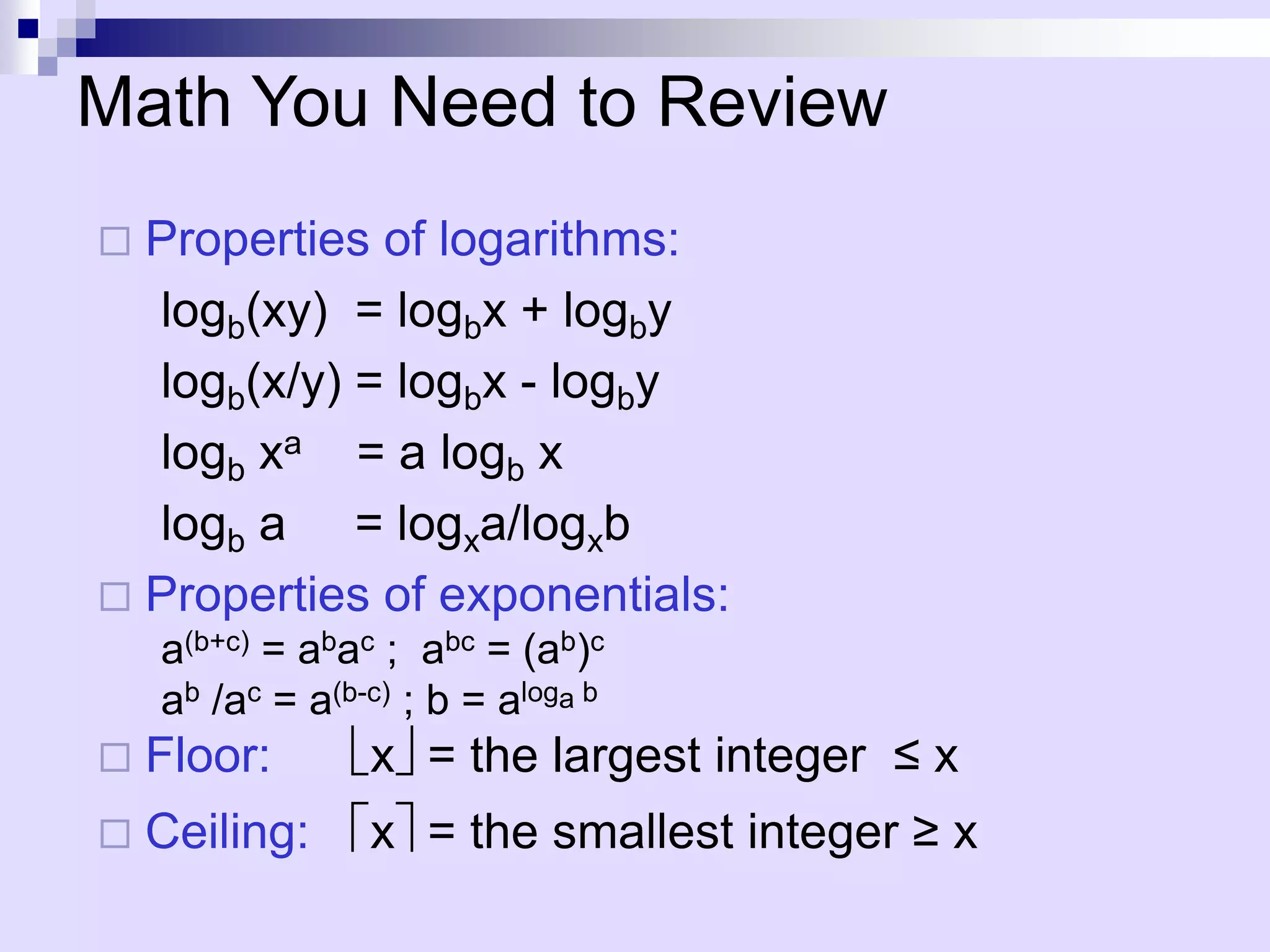 Math You Need to Review
 Properties of logarithms:
  logb(xy) = logbx + logby
  logb(x/y) = logbx - logby
  logb xa = a logb x
  logb a = logxa/logxb
 Properties of exponentials:
    a(b+c) = abac ; abc = (ab)c
    ab /ac = a(b-c) ; b = aloga b
   Floor:       x = the largest integer ≤ x
   Ceiling:     x = the smallest integer ≥ x
 