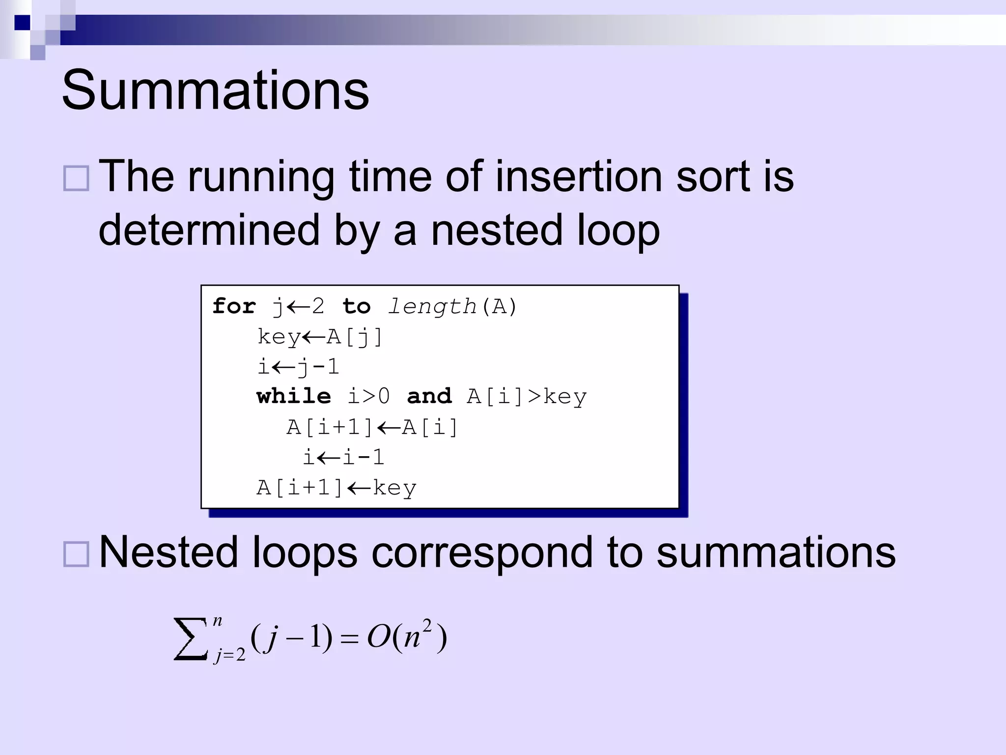 Summations
 Therunning time of insertion sort is
 determined by a nested loop
        for j 2 to length(A)
           key A[j]
           i j-1
           while i>0 and A[i]>key
             A[i+1] A[i]
              i i-1
           A[i+1] key

 Nested     loops correspond to summations
        n
        j   2
              ( j 1) O(n 2 )
 