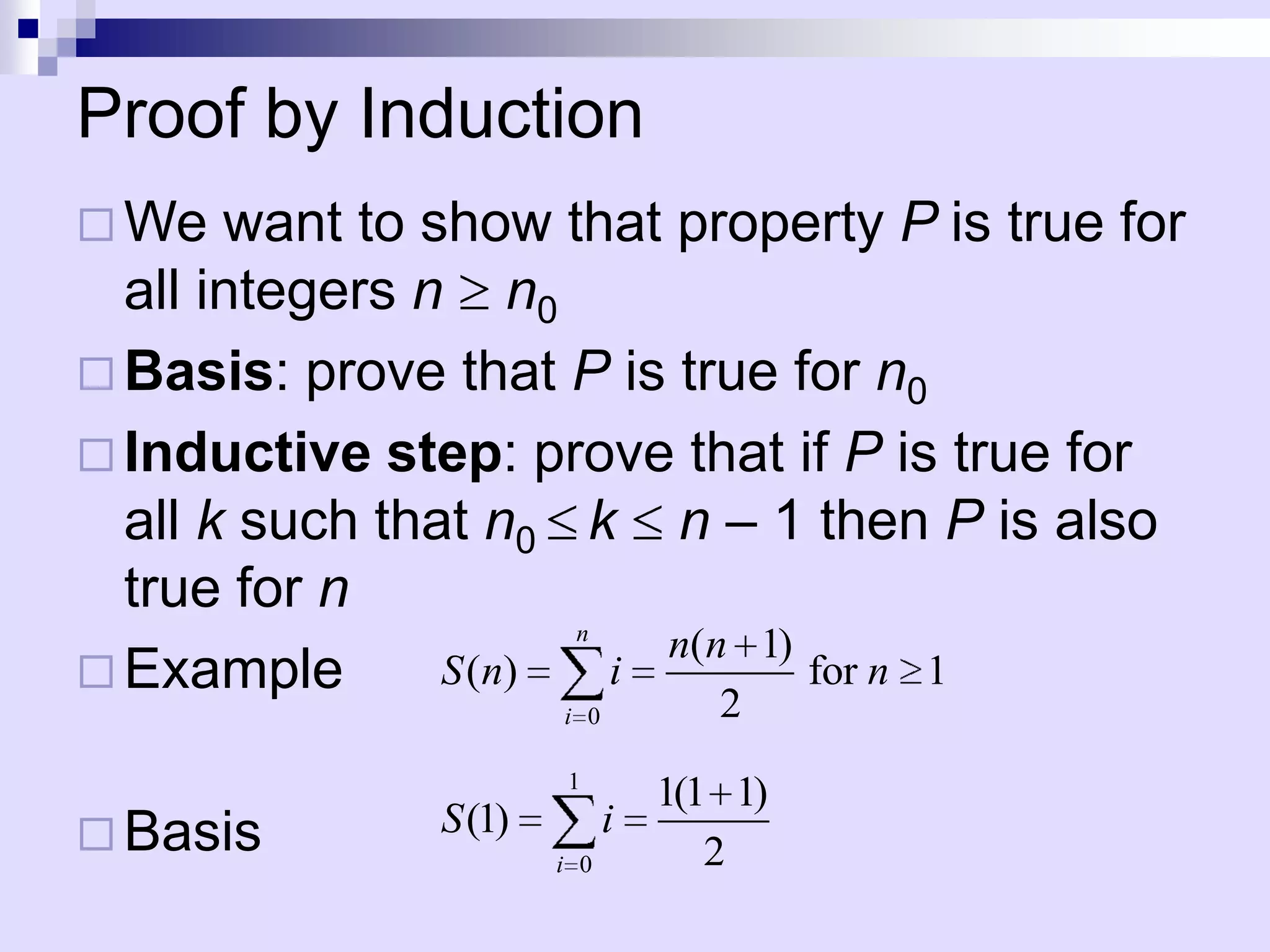 Proof by Induction
 We   want to show that property P is true for
  all integers n n0
 Basis: prove that P is true for n0
 Inductive step: prove that if P is true for
  all k such that n0 k n – 1 then P is also
  true for n
                       n
                           n(n 1)
 Example       S ( n)   i        for n 1
                       i 0          2
                       1
                                 1(1 1)
 Basis        S (1)         i
                       i 0          2
 